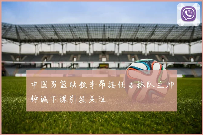 中国男篮助教李昂接任吉林队主帅钟诚下课引发关注