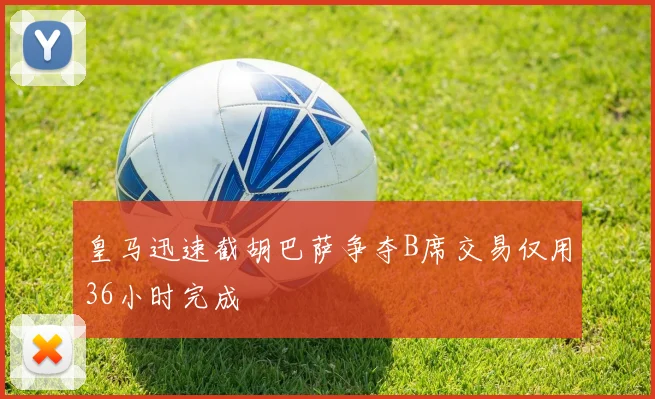 皇马迅速截胡巴萨争夺B席交易仅用36小时完成