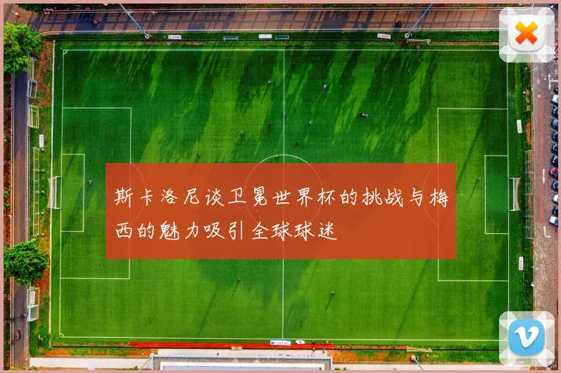 斯卡洛尼谈卫冕世界杯的挑战与梅西的魅力吸引全球球迷