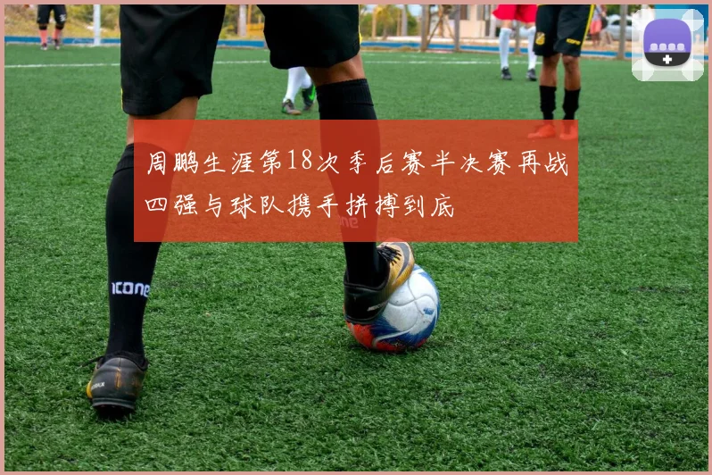 周鹏生涯第18次季后赛半决赛再战四强与球队携手拼搏到底