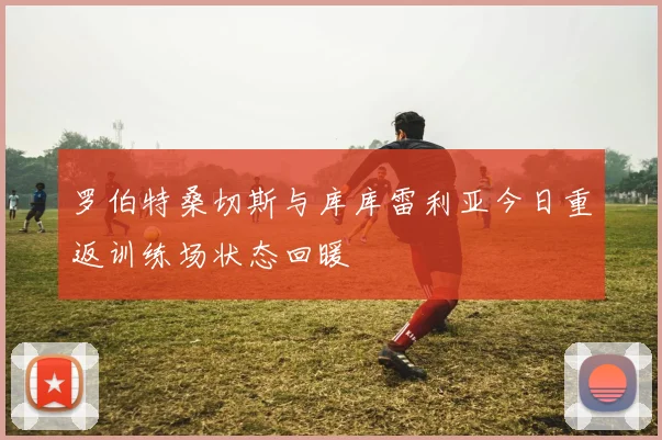 罗伯特桑切斯与库库雷利亚今日重返训练场状态回暖