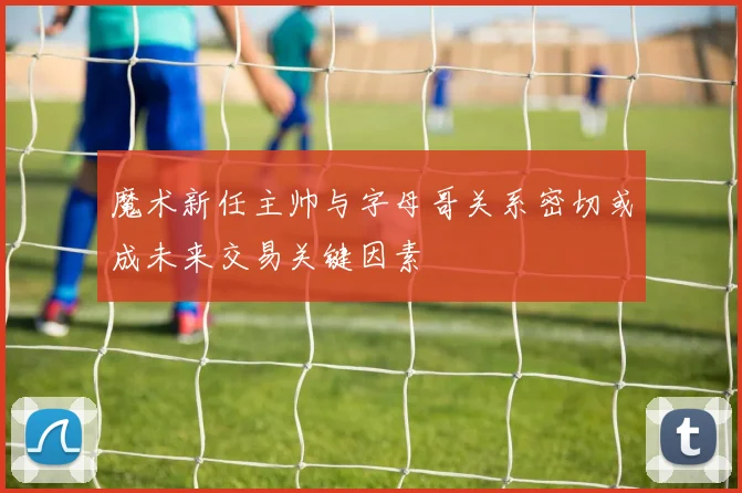 魔术新任主帅与字母哥关系密切或成未来交易关键因素