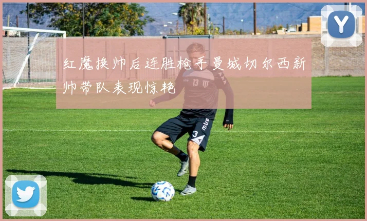 红魔换帅后连胜枪手曼城切尔西新帅带队表现惊艳