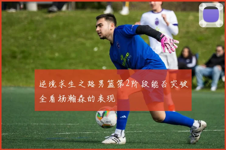 逆境求生之路男篮第2阶段能否突破全看杨瀚森的表现