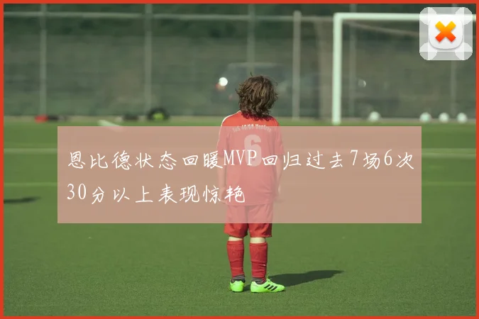 恩比德状态回暖MVP回归过去7场6次30分以上表现惊艳