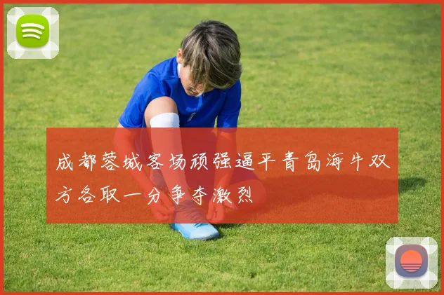 成都蓉城客场顽强逼平青岛海牛双方各取一分争夺激烈
