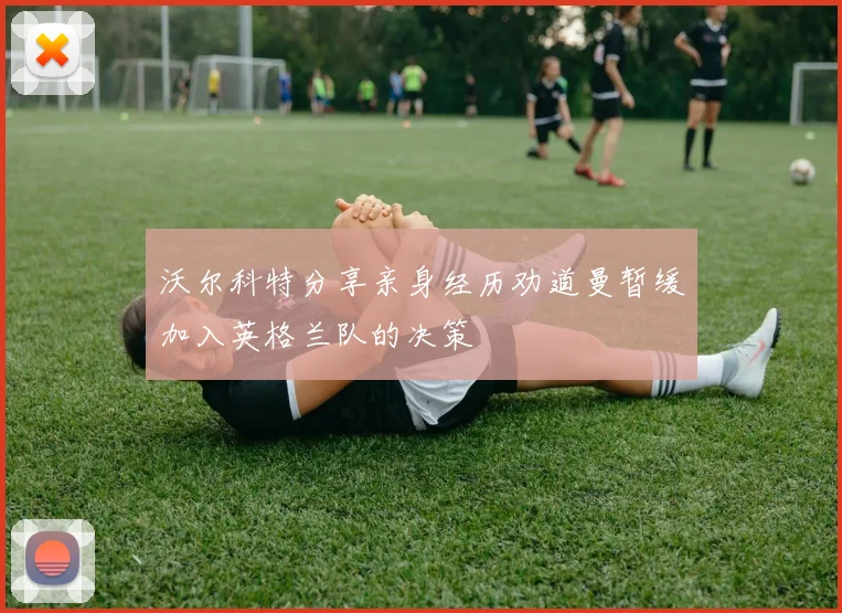 沃尔科特分享亲身经历劝道曼暂缓加入英格兰队的决策