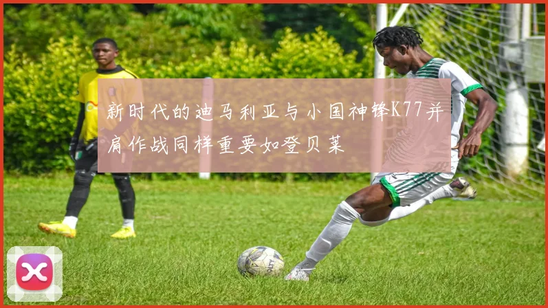 新时代的迪马利亚与小国神锋K77并肩作战同样重要如登贝莱