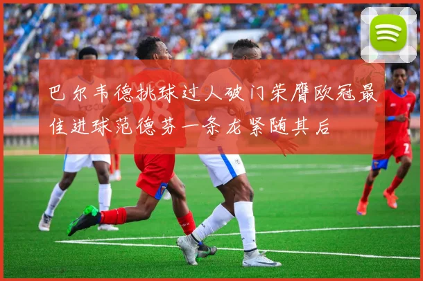 巴尔韦德挑球过人破门荣膺欧冠最佳进球范德芬一条龙紧随其后