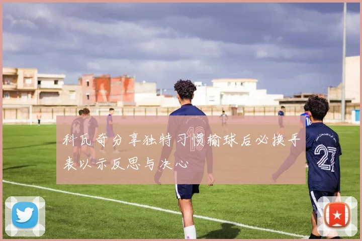 科瓦奇分享独特习惯输球后必换手表以示反思与决心