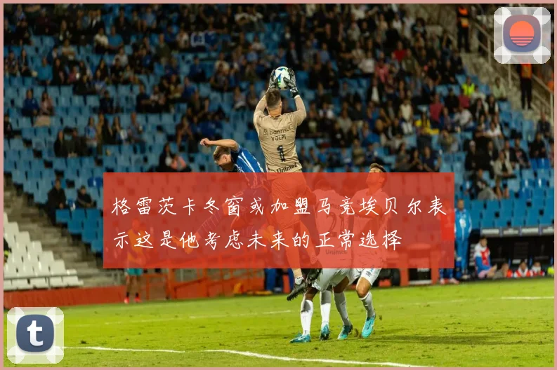 格雷茨卡冬窗或加盟马竞埃贝尔表示这是他考虑未来的正常选择