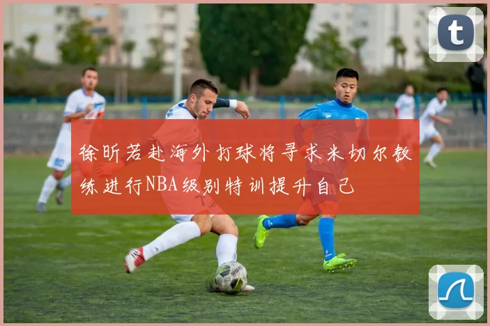 徐昕若赴海外打球将寻求米切尔教练进行NBA级别特训提升自己