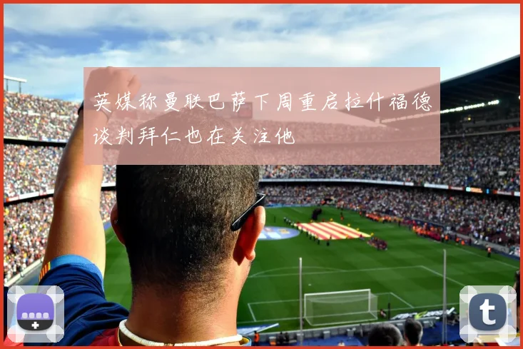 英媒称曼联巴萨下周重启拉什福德谈判拜仁也在关注他