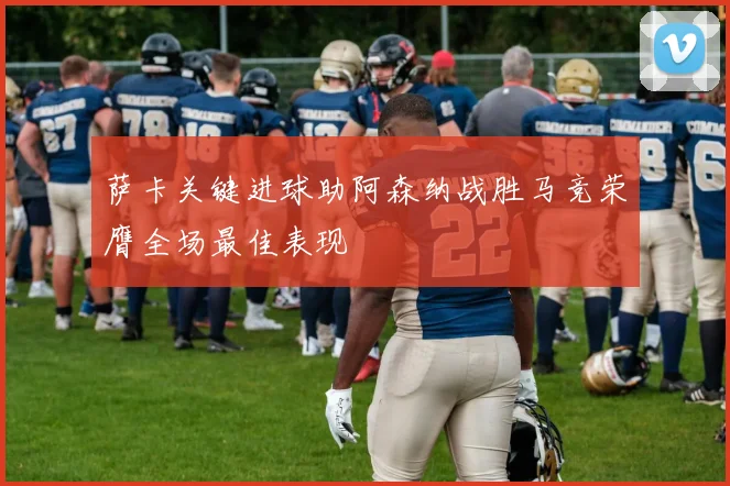 萨卡关键进球助阿森纳战胜马竞荣膺全场最佳表现