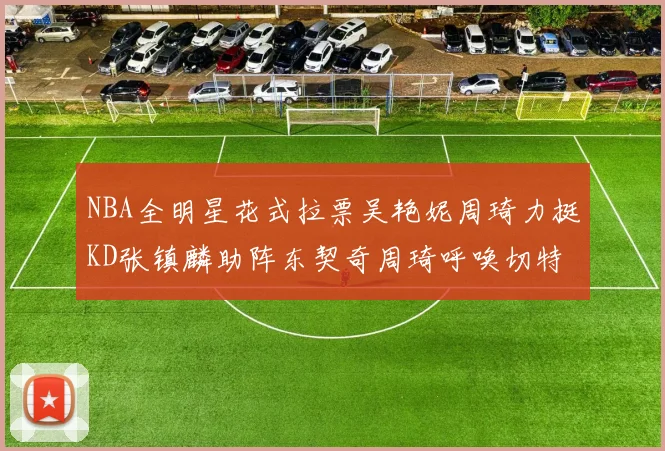 NBA全明星花式拉票吴艳妮周琦力挺KD张镇麟助阵东契奇周琦呼唤切特共襄盛举