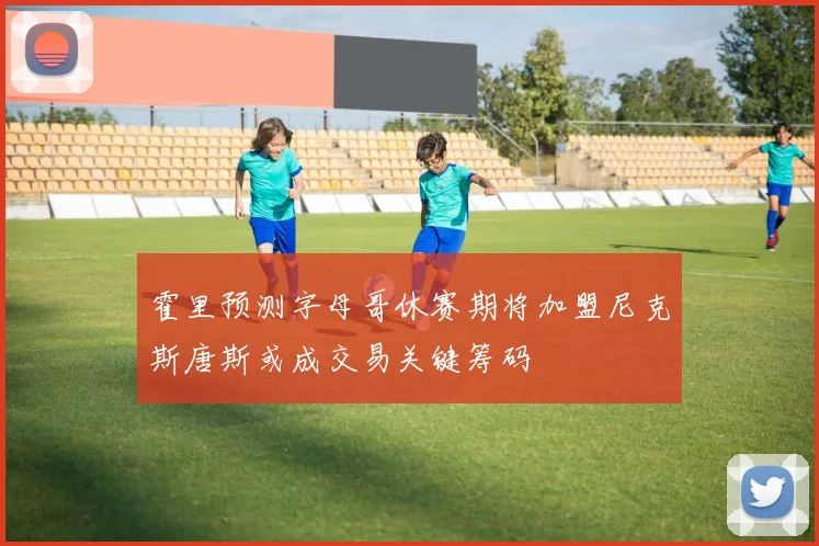 霍里预测字母哥休赛期将加盟尼克斯唐斯或成交易关键筹码