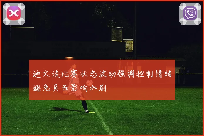 迪文谈比赛状态波动强调控制情绪避免负面影响加剧