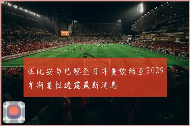 法比安与巴黎圣日耳曼续约至2029年斯基拉透露最新消息