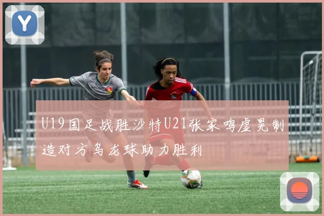 U19国足战胜沙特U21张家鸣虚晃制造对方乌龙球助力胜利