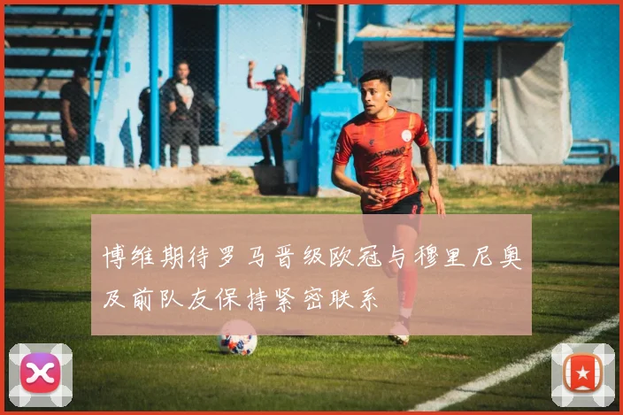 博维期待罗马晋级欧冠与穆里尼奥及前队友保持紧密联系
