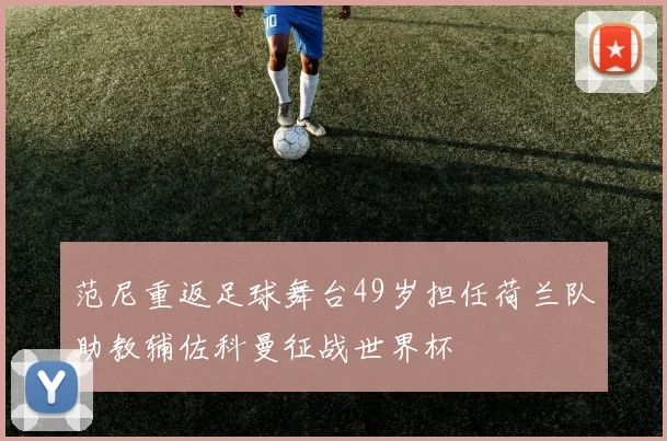 范尼重返足球舞台49岁担任荷兰队助教辅佐科曼征战世界杯