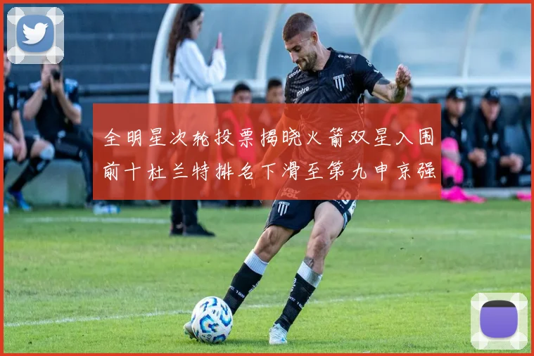全明星次轮投票揭晓火箭双星入围前十杜兰特排名下滑至第九申京强势晋级第十位