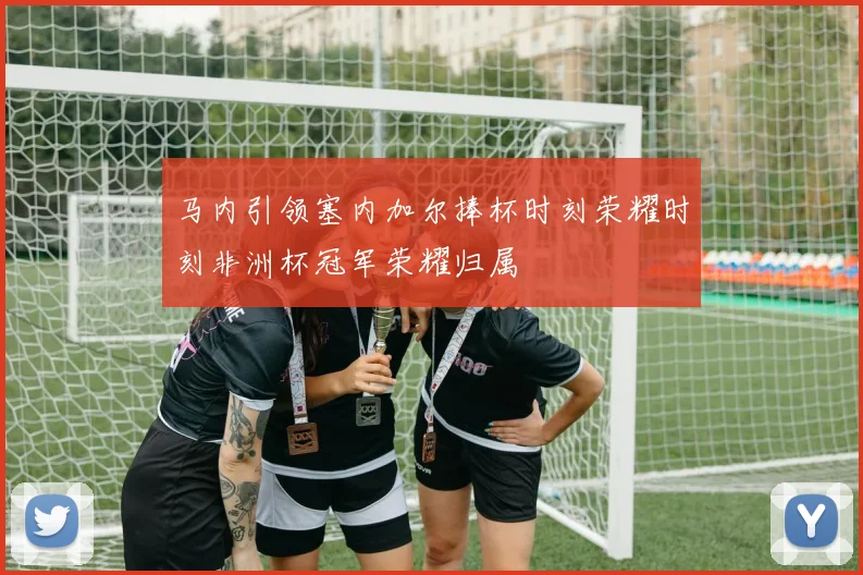 马内引领塞内加尔捧杯时刻荣耀时刻非洲杯冠军荣耀归属