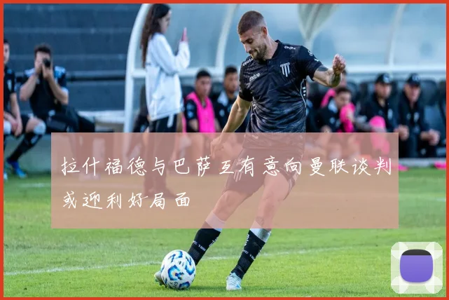 拉什福德与巴萨互有意向曼联谈判或迎利好局面