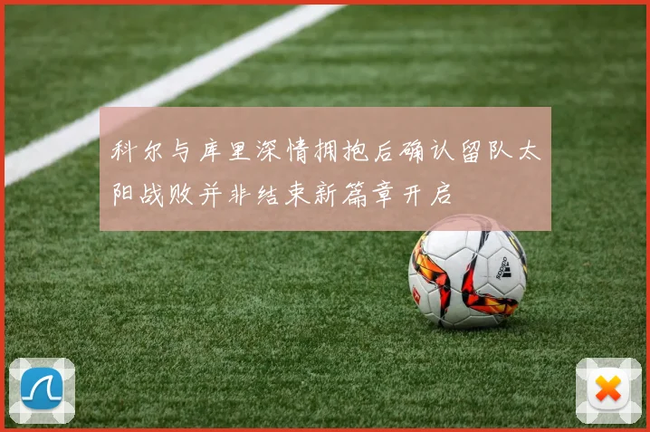 科尔与库里深情拥抱后确认留队太阳战败并非结束新篇章开启