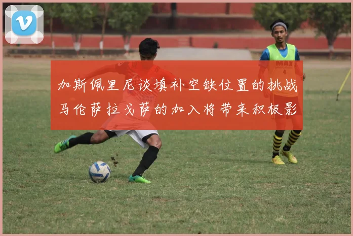 加斯佩里尼谈填补空缺位置的挑战马伦萨拉戈萨的加入将带来积极影响
