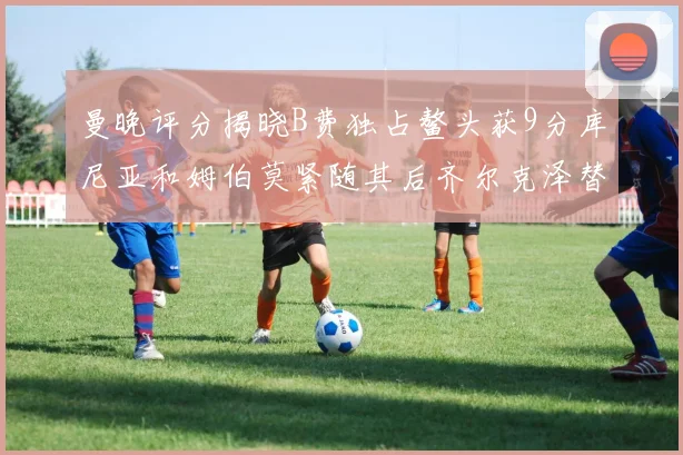 曼晚评分揭晓B费独占鳌头获9分库尼亚和姆伯莫紧随其后齐尔克泽替补仅得5分