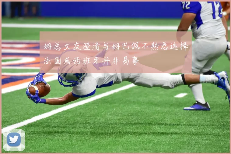 姆总女友澄清与姆巴佩不熟悉选择法国或西班牙并非易事