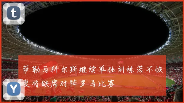 萨勒马科尔斯继续单独训练若不恢复将缺席对阵罗马比赛
